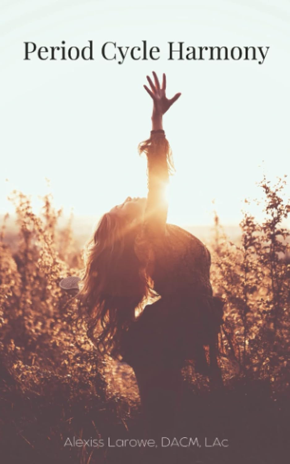 Period Cycle Harmony book cover featuring a woman stretching upward in a sunlit field at sunset, symbolizing balance, wellness, and hormonal harmony. The title appears at the top, with the author's name, Alexiss Larowe, DACM, LAc, at the bottom.